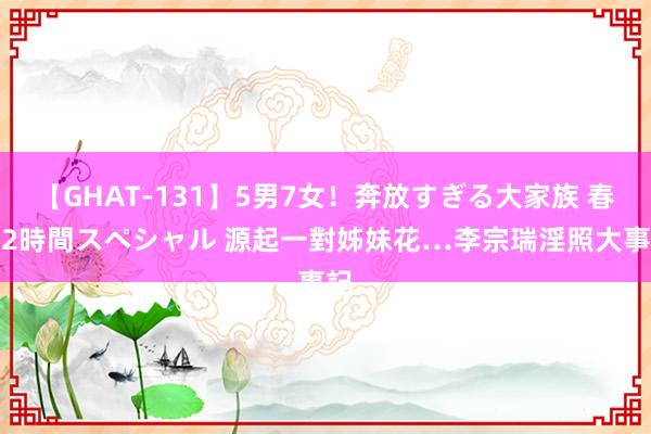 【GHAT-131】5男7女！奔放すぎる大家族 春の2時間スペシャル 源起一對姊妹花…　李宗瑞淫照大事記