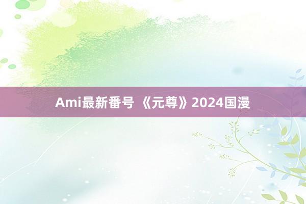 Ami最新番号 《元尊》2024国漫