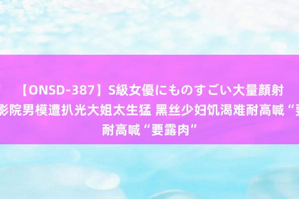【ONSD-387】S級女優にものすごい大量顔射4時間 影院男模遭扒光大姐太生猛 黑丝少妇饥渴难耐高喊“要露肉”