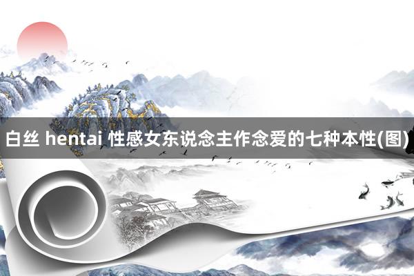 白丝 hentai 性感女东说念主作念爱的七种本性(图)