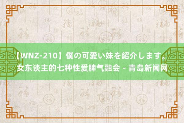 【WNZ-210】僕の可愛い妹を紹介します。 女东谈主的七种性爱脾气融会－青岛新闻网