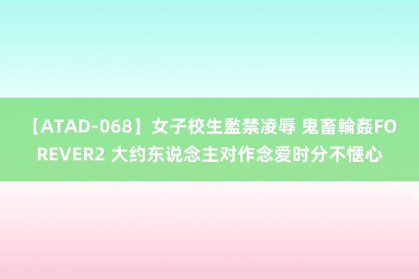 【ATAD-068】女子校生監禁凌辱 鬼畜輪姦FOREVER2 大约东说念主对作念爱时分不惬心