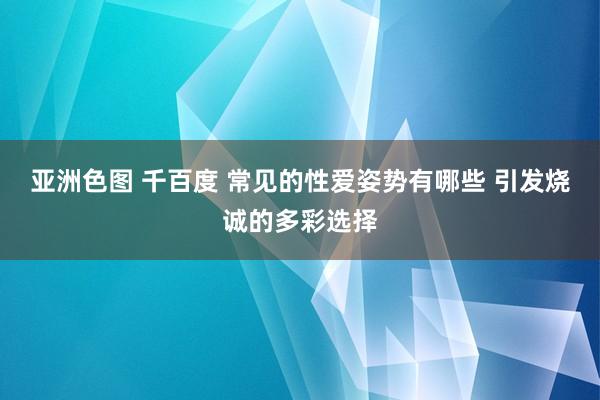 亚洲色图 千百度 常见的性爱姿势有哪些 引发烧诚的多彩选择