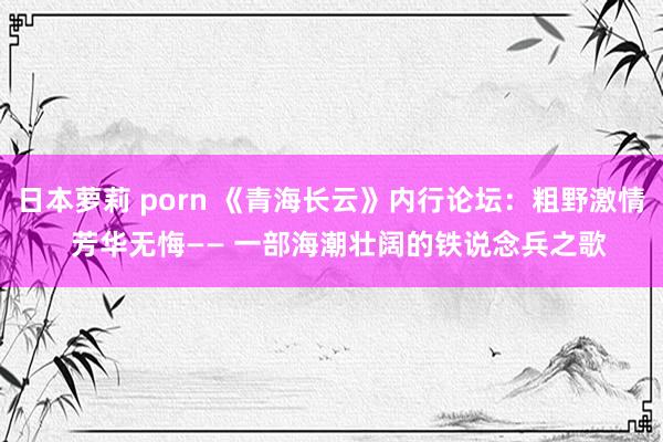 日本萝莉 porn 《青海长云》内行论坛：粗野激情  芳华无悔—— 一部海潮壮阔的铁说念兵之歌