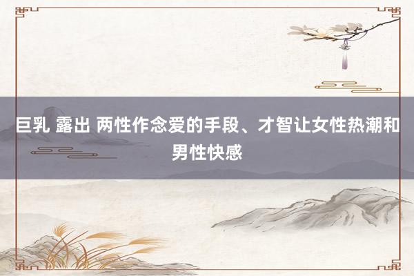 巨乳 露出 两性作念爱的手段、才智让女性热潮和男性快感