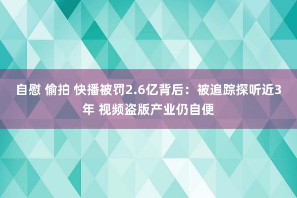 自慰 偷拍 快播被罚2.6亿背后：被追踪探听近3年 视频盗版产业仍自便