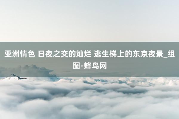 亚洲情色 日夜之交的灿烂 逃生梯上的东京夜景_组图-蜂鸟网