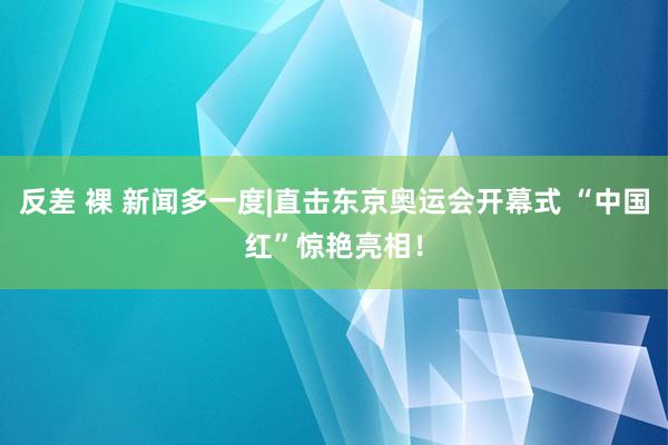 反差 裸 新闻多一度|直击东京奥运会开幕式 “中国红”惊艳亮相！
