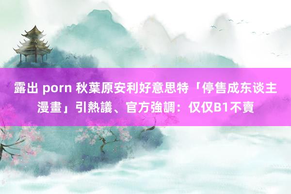 露出 porn 秋葉原安利好意思特「停售成东谈主漫畫」引熱議、官方強調：仅仅B1不賣