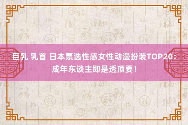 巨乳 乳首 日本票选性感女性动漫扮装TOP20：成年东谈主即是透顶要！