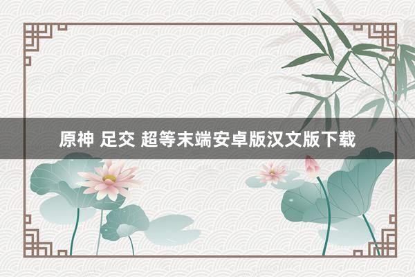 原神 足交 超等末端安卓版汉文版下载