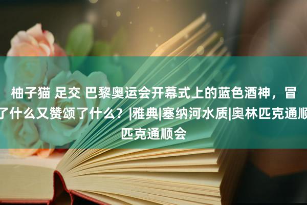 柚子猫 足交 巴黎奥运会开幕式上的蓝色酒神，冒犯了什么又赞颂了什么？|雅典|塞纳河水质|奥林匹克通顺会