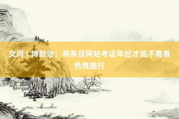 女同 t 博励治：将条目网站考证年纪才能不雅看色情施行