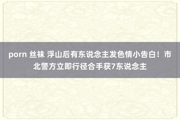 porn 丝袜 浮山后有东说念主发色情小告白！市北警方立即行径合手获7东说念主