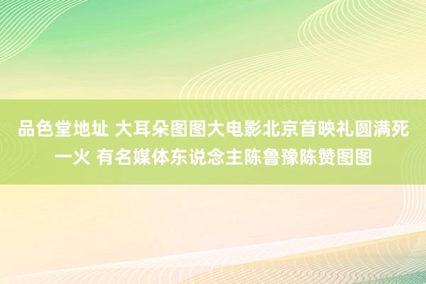 品色堂地址 大耳朵图图大电影北京首映礼圆满死一火 有名媒体东说念主陈鲁豫陈赞图图