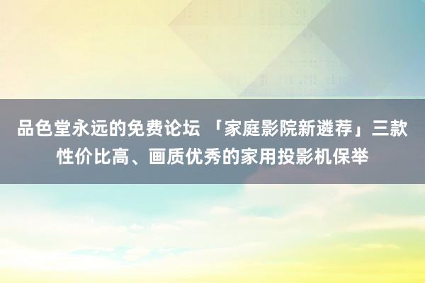 品色堂永远的免费论坛 「家庭影院新遴荐」三款性价比高、画质优秀的家用投影机保举