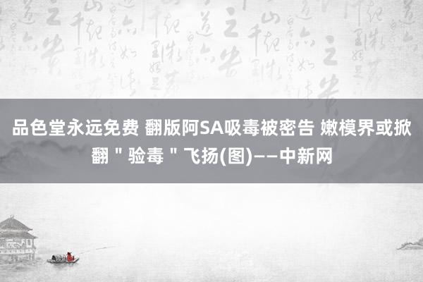 品色堂永远免费 翻版阿SA吸毒被密告 嫩模界或掀翻＂验毒＂飞扬(图)——中新网