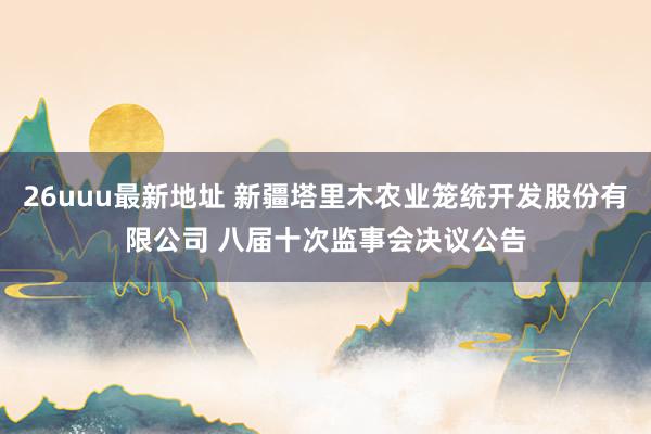 26uuu最新地址 新疆塔里木农业笼统开发股份有限公司 八届十次监事会决议公告