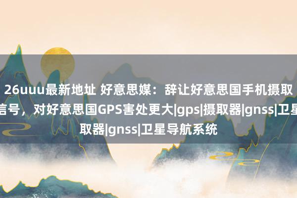 26uuu最新地址 好意思媒：辞让好意思国手机摄取北斗导航信号，对好意思国GPS害处更大|gps|摄取器|gnss|卫星导航系统