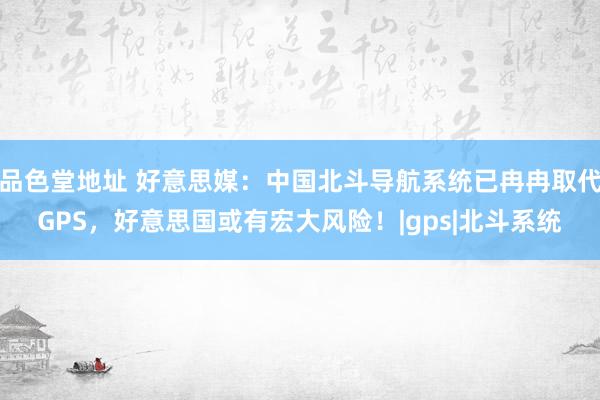 品色堂地址 好意思媒：中国北斗导航系统已冉冉取代GPS，好意思国或有宏大风险！|gps|北斗系统