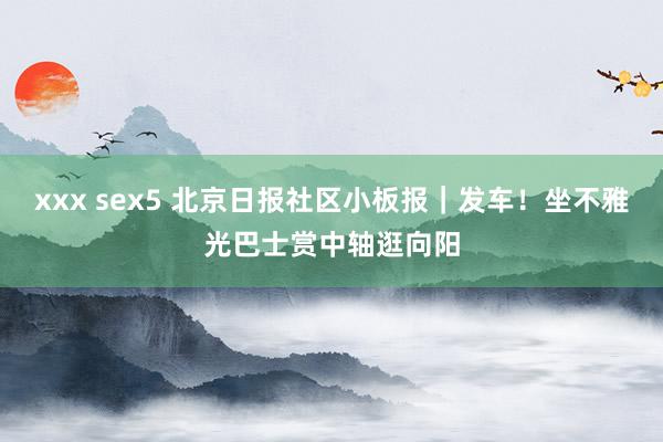 xxx sex5 北京日报社区小板报｜发车！坐不雅光巴士赏中轴逛向阳