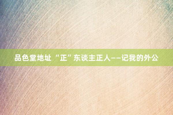 品色堂地址 “正”东谈主正人——记我的外公
