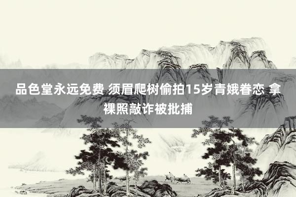 品色堂永远免费 须眉爬树偷拍15岁青娥眷恋 拿裸照敲诈被批捕