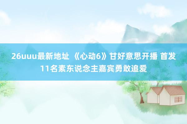 26uuu最新地址 《心动6》甘好意思开播 首发11名素东说念主嘉宾勇敢追爱