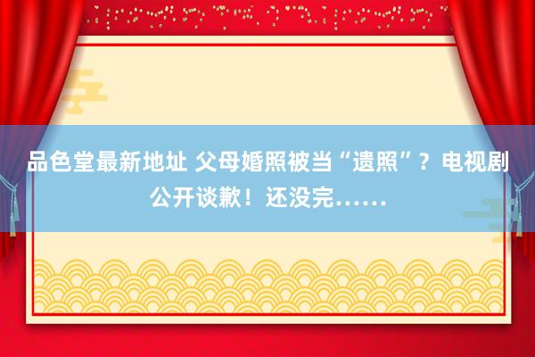 品色堂最新地址 父母婚照被当“遗照”？电视剧公开谈歉！还没完……