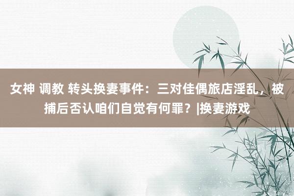 女神 调教 转头换妻事件：三对佳偶旅店淫乱，被捕后否认咱们自觉有何罪？|换妻游戏