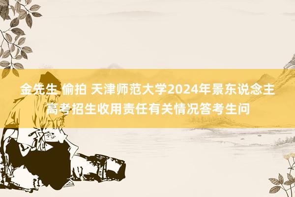 金先生 偷拍 天津师范大学2024年景东说念主高考招生收用责任有关情况答考生问