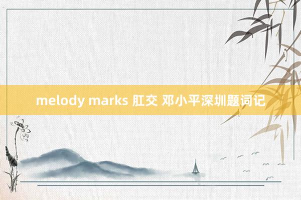 melody marks 肛交 邓小平深圳题词记