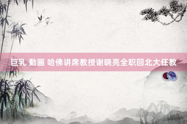 巨乳 動画 哈佛讲席教授谢晓亮全职回北大任教