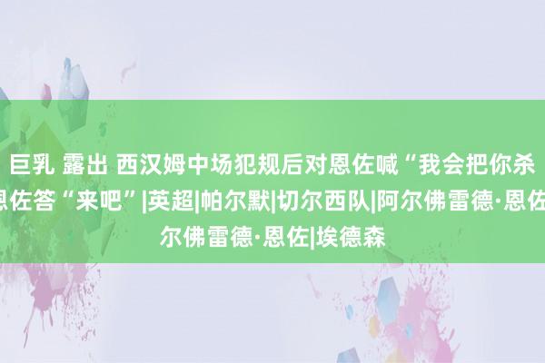 巨乳 露出 西汉姆中场犯规后对恩佐喊“我会把你杀了”，恩佐答“来吧”|英超|帕尔默|切尔西队|阿尔佛雷德·恩佐|埃德森