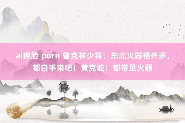 ai换脸 porn 曾克林少将：东北火器格外多，都白手来吧！黄克诚：都带足火器