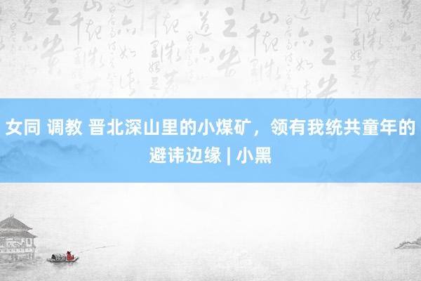 女同 调教 晋北深山里的小煤矿，领有我统共童年的避讳边缘 | 小黑
