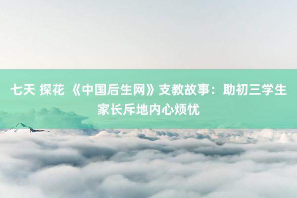 七天 探花 《中国后生网》支教故事：助初三学生家长斥地内心烦忧
