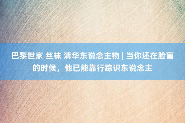 巴黎世家 丝袜 清华东说念主物 | 当你还在脸盲的时候，他已能靠行踪识东说念主