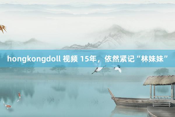 hongkongdoll 视频 15年，依然紧记“林妹妹”