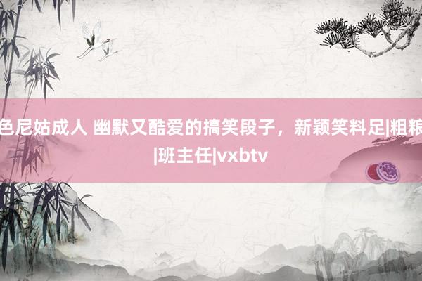 色尼姑成人 幽默又酷爱的搞笑段子，新颖笑料足|粗粮|班主任|vxbtv