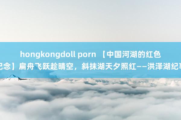 hongkongdoll porn 【中国河湖的红色记念】扁舟飞跃趁晴空，斜抹湖天夕照红——洪泽湖纪事