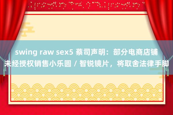 swing raw sex5 蔡司声明：部分电商店铺未经授权销售小乐圆 / 智锐镜片，将取舍法律手脚