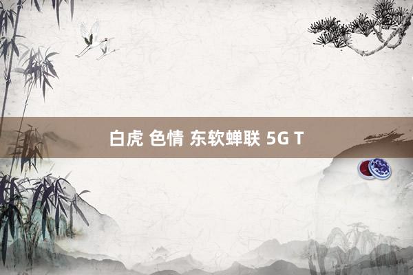 白虎 色情 东软蝉联 5G T