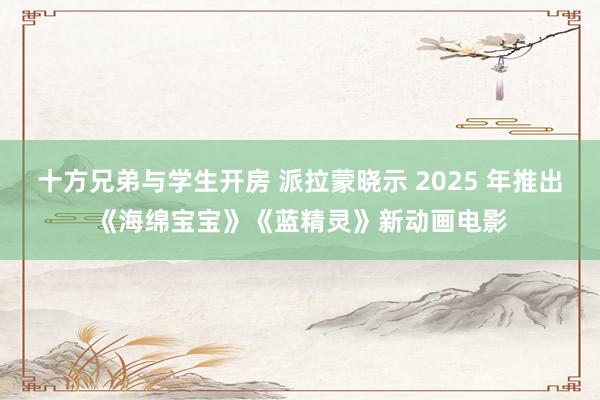 十方兄弟与学生开房 派拉蒙晓示 2025 年推出《海绵宝宝》《蓝精灵》新动画电影