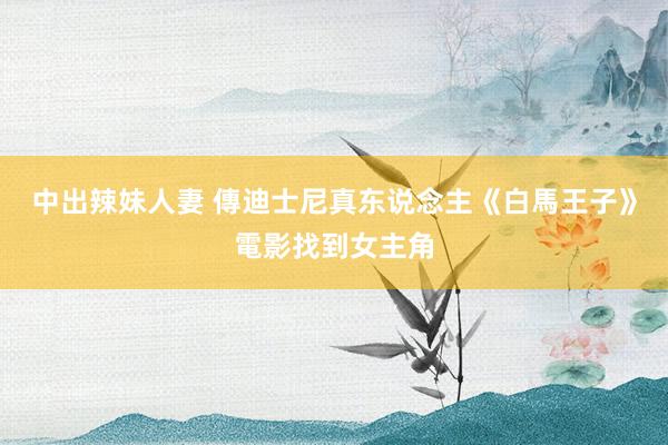 中出辣妹人妻 傳迪士尼真东说念主《白馬王子》電影找到女主角