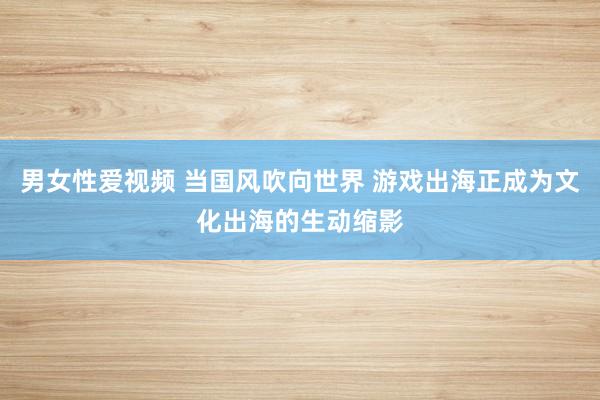 男女性爱视频 当国风吹向世界 游戏出海正成为文化出海的生动缩影