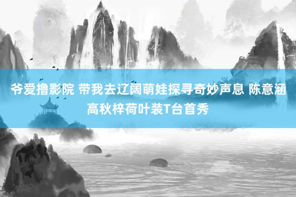 爷爱撸影院 带我去辽阔萌娃探寻奇妙声息 陈意涵高秋梓荷叶装T台首秀