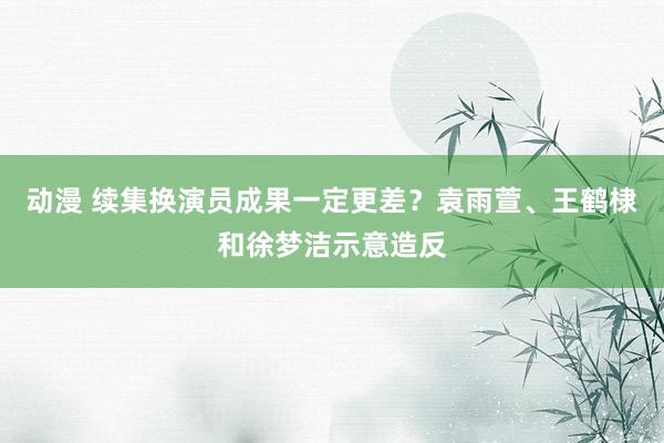 动漫 续集换演员成果一定更差？袁雨萱、王鹤棣和徐梦洁示意造反