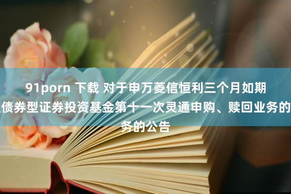 91porn 下载 对于申万菱信恒利三个月如期灵通债券型证券投资基金第十一次灵通申购、赎回业务的公告