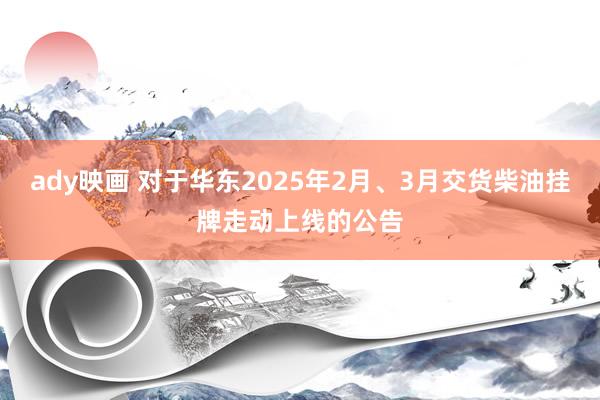 ady映画 对于华东2025年2月、3月交货柴油挂牌走动上线的公告